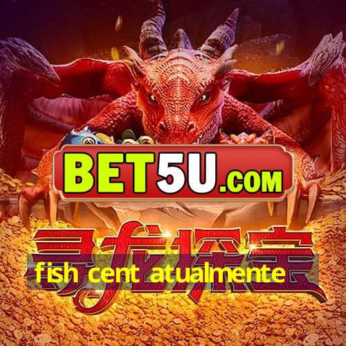 fish cent atualmente