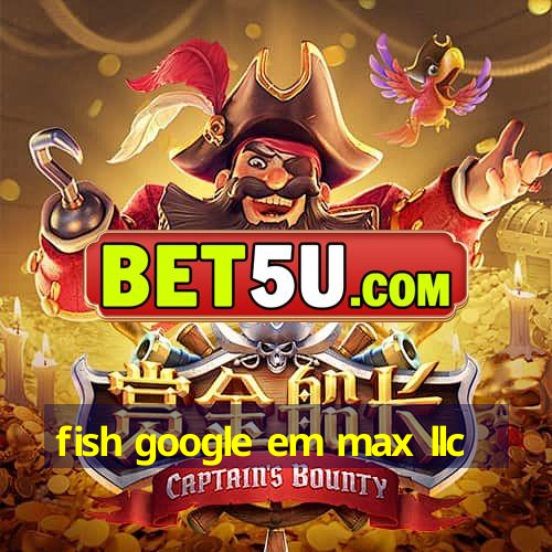 fish google em max llc